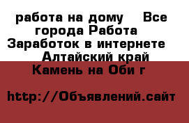 работа на дому  - Все города Работа » Заработок в интернете   . Алтайский край,Камень-на-Оби г.